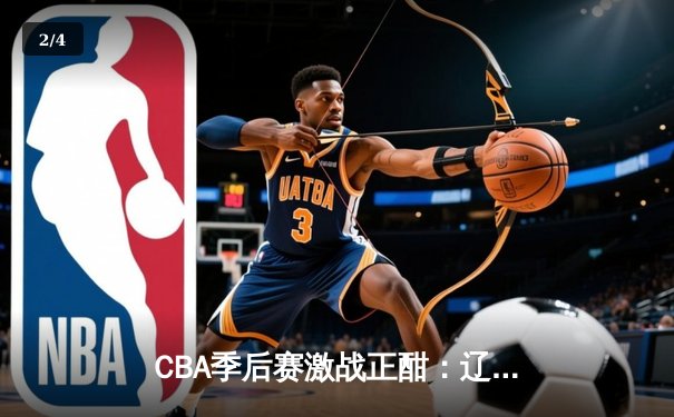 CBA季后赛激战正酣：辽宁本钢逆转广东宏远豪取赛点，赵继伟关键三分锁定胜局 - 2
