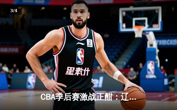 CBA季后赛激战正酣：辽宁本钢逆转广东宏远豪取赛点，赵继伟关键三分锁定胜局 - 3