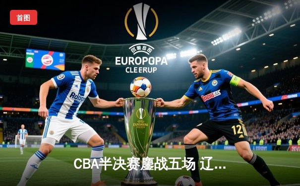 CBA半决赛鏖战五场 辽宁男篮逆转广东晋级总决赛